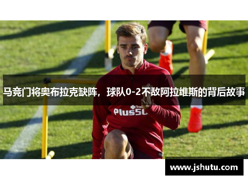 马竞门将奥布拉克缺阵,球队0-2不敌阿拉维斯的背后故事