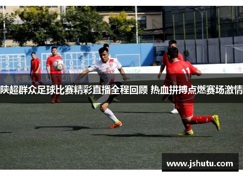 陕超群众足球比赛精彩直播全程回顾 热血拼搏点燃赛场激情