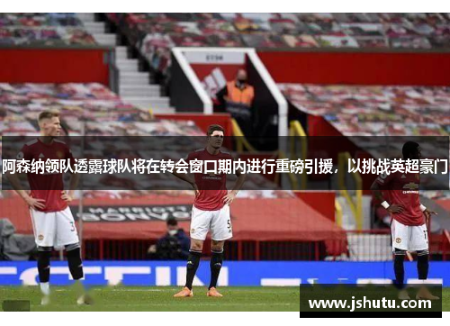 阿森纳领队透露球队将在转会窗口期内进行重磅引援，以挑战英超豪门