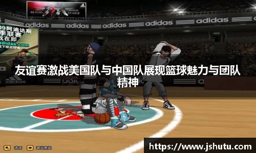 友谊赛激战美国队与中国队展现篮球魅力与团队精神